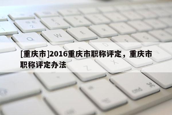 [重慶市]2016重慶市職稱評定，重慶市職稱評定辦法