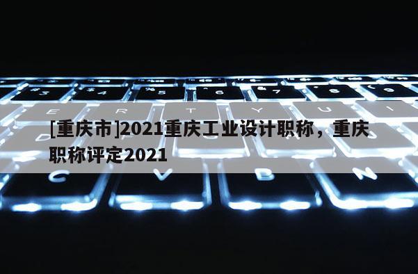 [重慶市]2021重慶工業(yè)設(shè)計職稱，重慶職稱評定2021