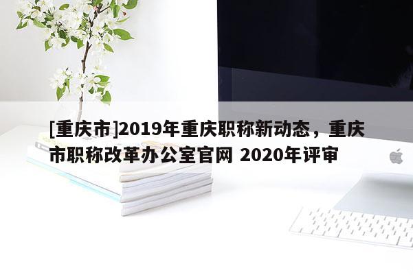 [重慶市]2019年重慶職稱新動(dòng)態(tài)，重慶市職稱改革辦公室官網(wǎng) 2020年評審