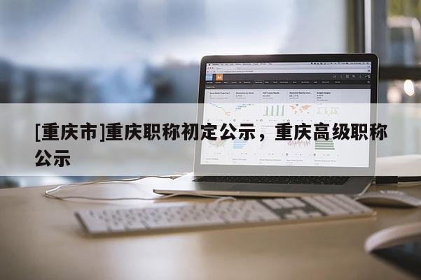 [重慶市]重慶職稱(chēng)初定公示，重慶高級(jí)職稱(chēng)公示