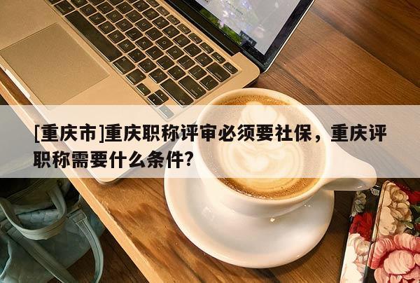 [重慶市]重慶職稱評審必須要社保，重慶評職稱需要什么條件?