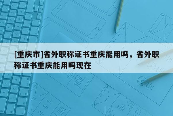 [重慶市]省外職稱證書重慶能用嗎，省外職稱證書重慶能用嗎現(xiàn)在