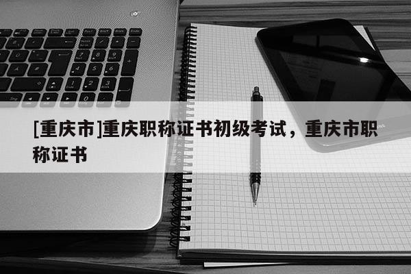 [重慶市]重慶職稱(chēng)證書(shū)初級(jí)考試，重慶市職稱(chēng)證書(shū)