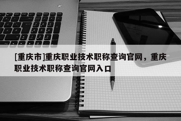 [重慶市]重慶職業(yè)技術(shù)職稱查詢官網(wǎng)，重慶職業(yè)技術(shù)職稱查詢官網(wǎng)入口