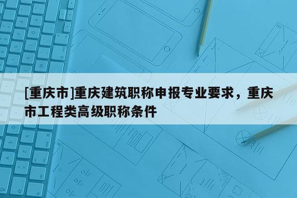 [重慶市]重慶建筑職稱申報專業(yè)要求，重慶市工程類高級職稱條件