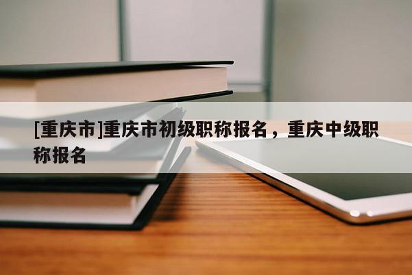 [重慶市]重慶市初級(jí)職稱報(bào)名，重慶中級(jí)職稱報(bào)名