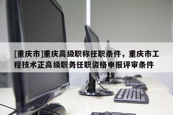 [重慶市]重慶高級職稱任職條件，重慶市工程技術(shù)正高級職務(wù)任職資格申報評審條件