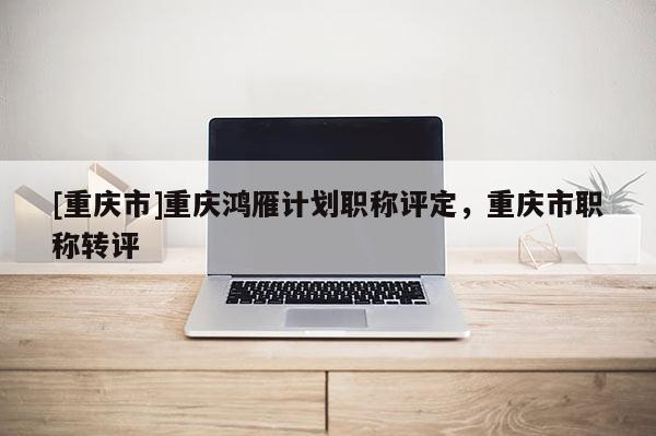 [重慶市]重慶鴻雁計劃職稱評定，重慶市職稱轉(zhuǎn)評