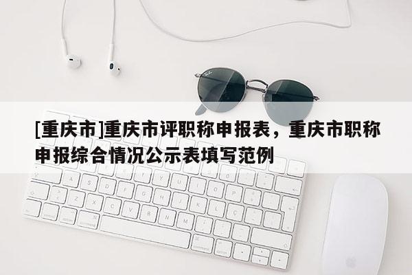 [重慶市]重慶市評(píng)職稱(chēng)申報(bào)表，重慶市職稱(chēng)申報(bào)綜合情況公示表填寫(xiě)范例