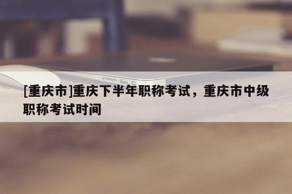 [重慶市]重慶下半年職稱考試，重慶市中級(jí)職稱考試時(shí)間