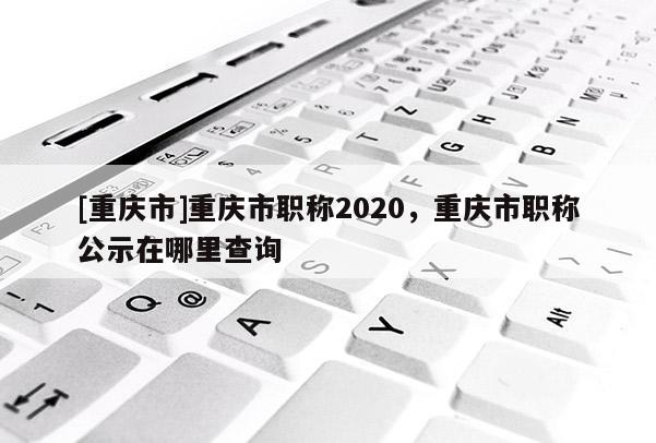 [重慶市]重慶市職稱2020，重慶市職稱公示在哪里查詢