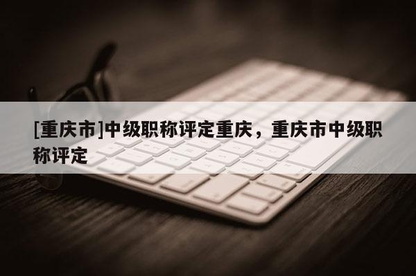 [重慶市]中級職稱評定重慶，重慶市中級職稱評定