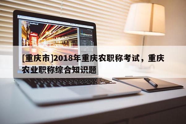 [重慶市]2018年重慶農職稱考試，重慶農業(yè)職稱綜合知識題