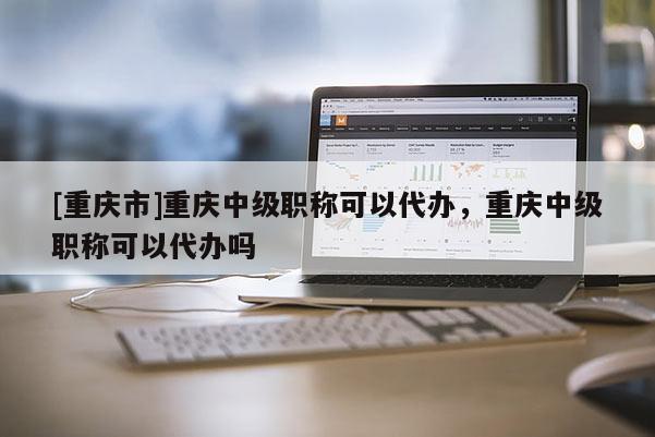 [重慶市]重慶中級職稱可以代辦，重慶中級職稱可以代辦嗎