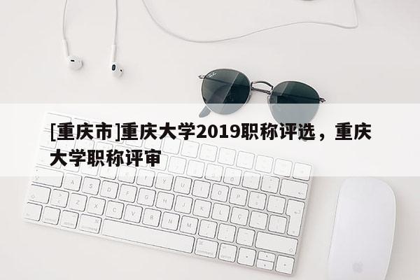 [重慶市]重慶大學(xué)2019職稱評(píng)選，重慶大學(xué)職稱評(píng)審