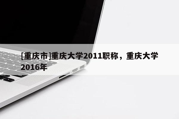 [重慶市]重慶大學2011職稱，重慶大學2016年