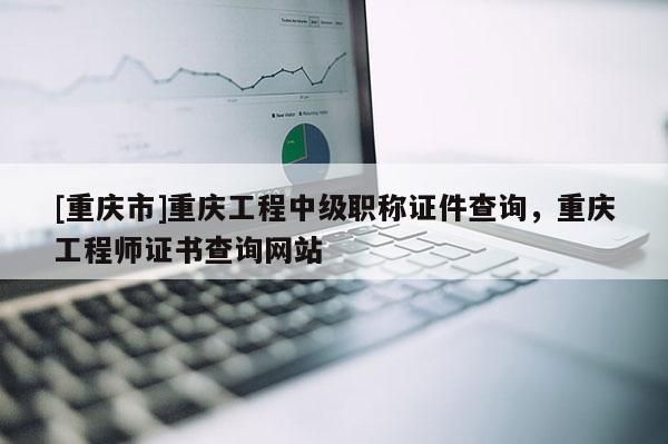 [重慶市]重慶工程中級職稱證件查詢，重慶工程師證書查詢網(wǎng)站