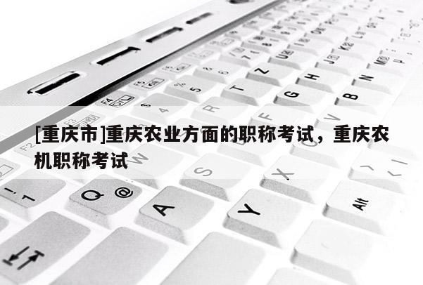 [重慶市]重慶農(nóng)業(yè)方面的職稱考試，重慶農(nóng)機(jī)職稱考試