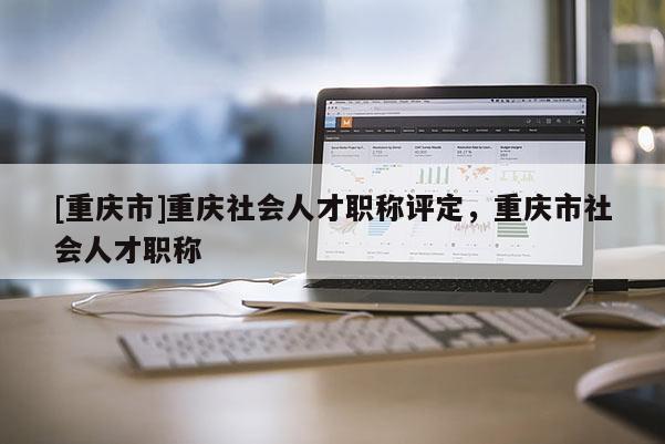 [重慶市]重慶社會(huì)人才職稱評(píng)定，重慶市社會(huì)人才職稱