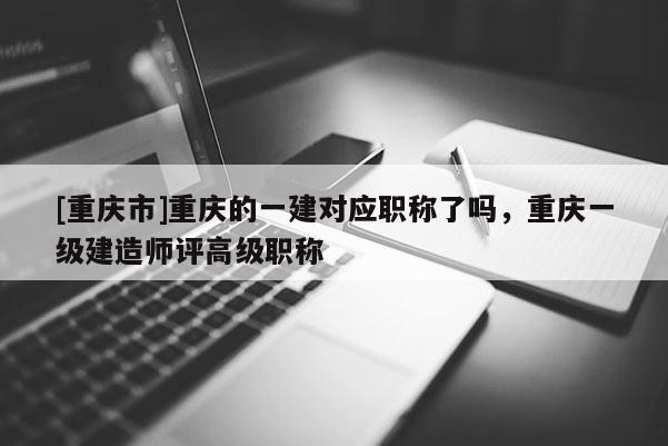 [重慶市]重慶的一建對應(yīng)職稱了嗎，重慶一級建造師評高級職稱