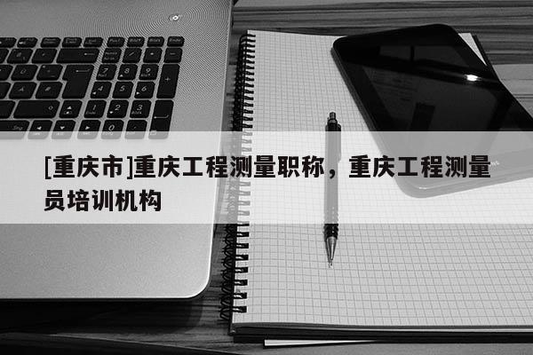 [重慶市]重慶工程測量職稱，重慶工程測量員培訓(xùn)機(jī)構(gòu)