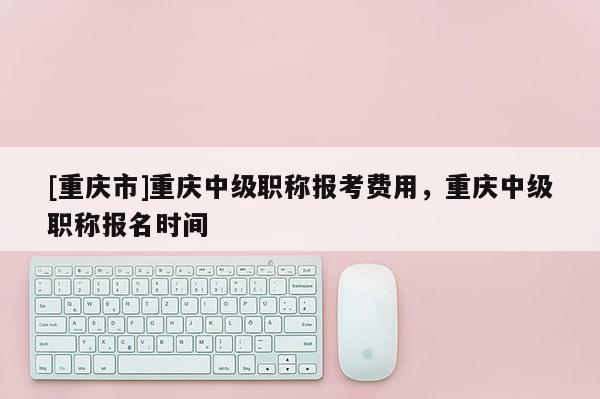 [重慶市]重慶中級(jí)職稱(chēng)報(bào)考費(fèi)用，重慶中級(jí)職稱(chēng)報(bào)名時(shí)間