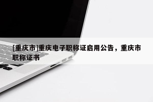 [重慶市]重慶電子職稱證啟用公告，重慶市職稱證書