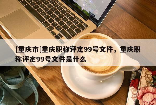 [重慶市]重慶職稱評定99號文件，重慶職稱評定99號文件是什么