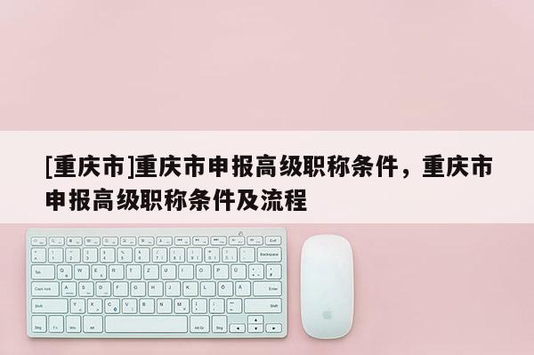 [重慶市]重慶市申報高級職稱條件，重慶市申報高級職稱條件及流程