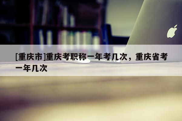 [重慶市]重慶考職稱一年考幾次，重慶省考一年幾次