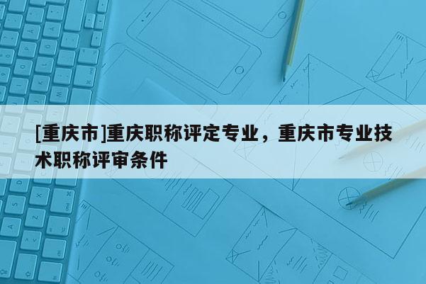 [重慶市]重慶職稱評(píng)定專業(yè)，重慶市專業(yè)技術(shù)職稱評(píng)審條件