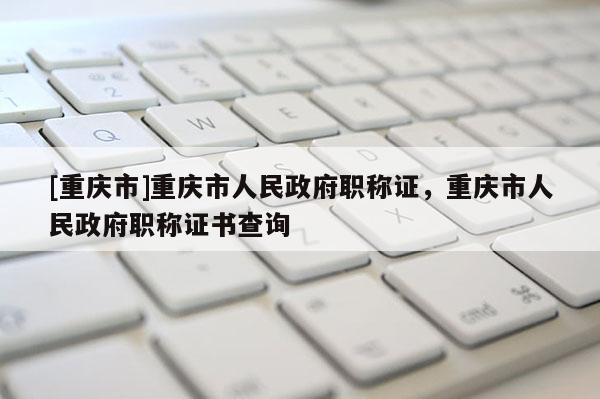 [重慶市]重慶市人民政府職稱證，重慶市人民政府職稱證書查詢