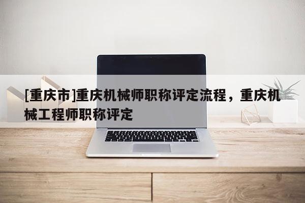 [重慶市]重慶機械師職稱評定流程，重慶機械工程師職稱評定