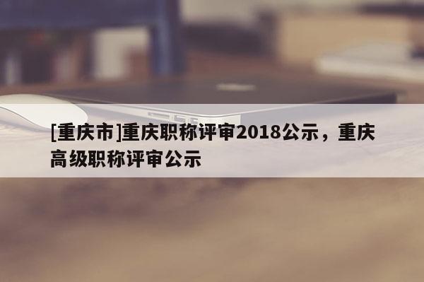 [重慶市]重慶職稱評審2018公示，重慶高級職稱評審公示