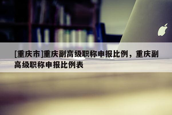 [重慶市]重慶副高級(jí)職稱申報(bào)比例，重慶副高級(jí)職稱申報(bào)比例表