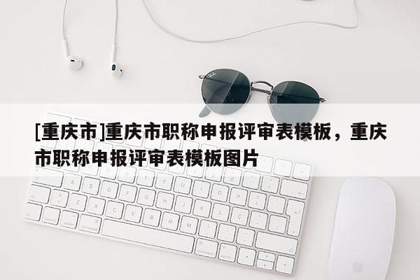 [重慶市]重慶市職稱申報(bào)評(píng)審表模板，重慶市職稱申報(bào)評(píng)審表模板圖片