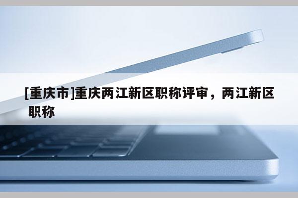 [重慶市]重慶兩江新區(qū)職稱評審，兩江新區(qū) 職稱