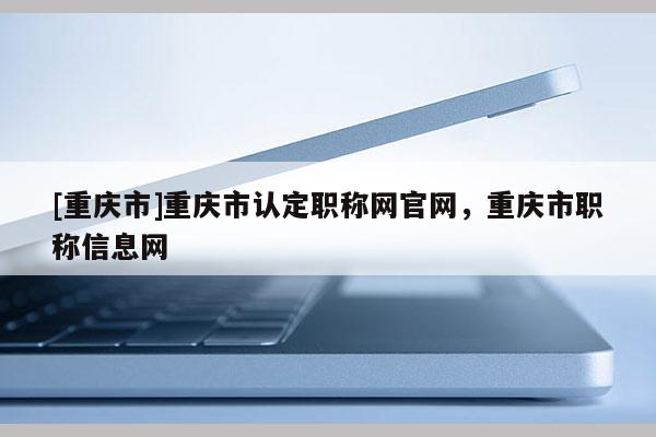 [重慶市]重慶市認(rèn)定職稱網(wǎng)官網(wǎng)，重慶市職稱信息網(wǎng)