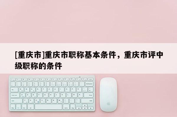 [重慶市]重慶市職稱(chēng)基本條件，重慶市評(píng)中級(jí)職稱(chēng)的條件