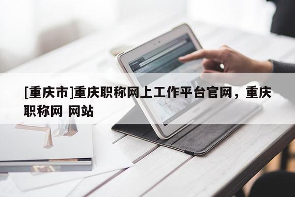 [重慶市]重慶職稱網(wǎng)上工作平臺(tái)官網(wǎng)，重慶職稱網(wǎng) 網(wǎng)站