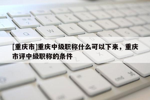 [重慶市]重慶中級職稱什么可以下來，重慶市評中級職稱的條件