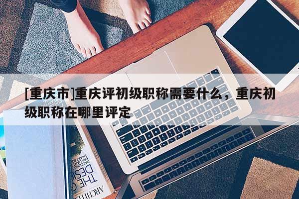 [重慶市]重慶評初級職稱需要什么，重慶初級職稱在哪里評定