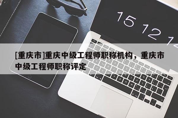 [重慶市]重慶中級(jí)工程師職稱機(jī)構(gòu)，重慶市中級(jí)工程師職稱評(píng)定