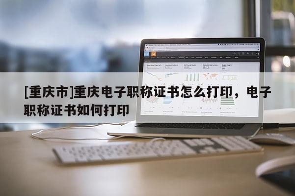 [重慶市]重慶電子職稱證書怎么打印，電子職稱證書如何打印