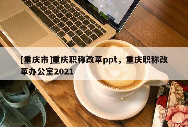 [重慶市]重慶職稱改革ppt，重慶職稱改革辦公室2021