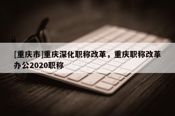 [重慶市]重慶深化職稱(chēng)改革，重慶職稱(chēng)改革辦公2020職稱(chēng)