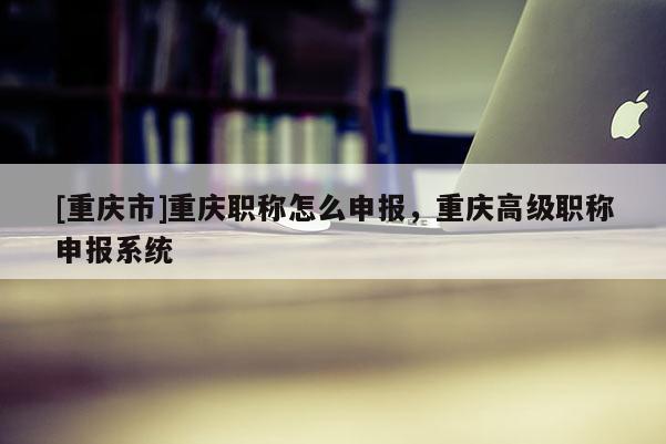 [重慶市]重慶職稱怎么申報(bào)，重慶高級(jí)職稱申報(bào)系統(tǒng)