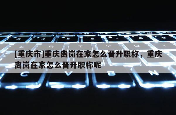 [重慶市]重慶離崗在家怎么晉升職稱，重慶離崗在家怎么晉升職稱呢