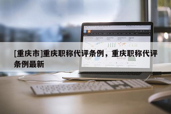 [重慶市]重慶職稱代評條例，重慶職稱代評條例最新