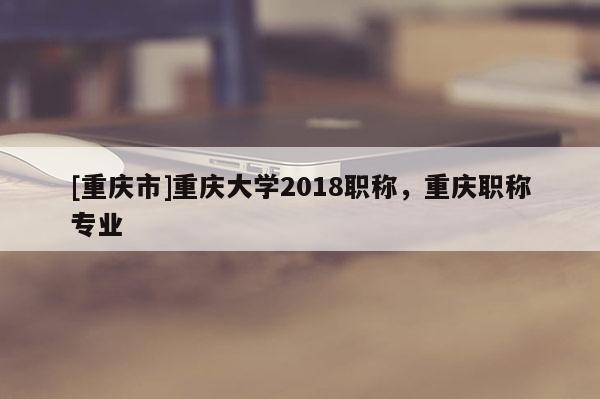 [重慶市]重慶大學(xué)2018職稱，重慶職稱專業(yè)